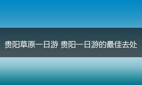 贵阳草原一日游 贵阳一日游的最佳去处
