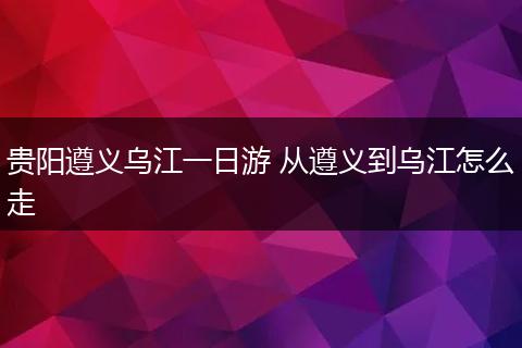 贵阳遵义乌江一日游 从遵义到乌江怎么走