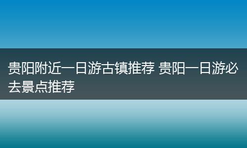 贵阳附近一日游古镇推荐 贵阳一日游必去景点推荐