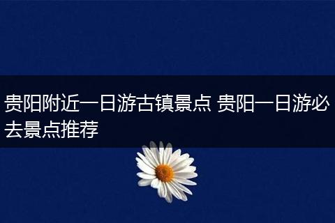 贵阳附近一日游古镇景点 贵阳一日游必去景点推荐
