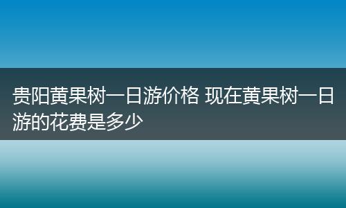贵阳黄果树一日游价格 现在黄果树一日游的花费是多少