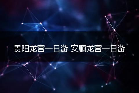 贵阳龙宫一日游 安顺龙宫一日游