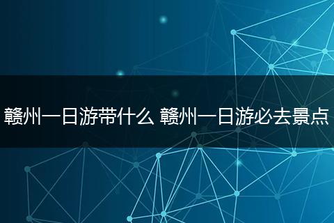 赣州一日游带什么 赣州一日游必去景点