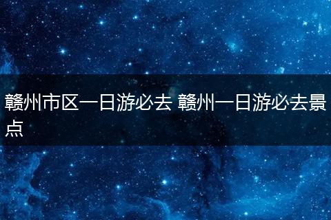 赣州市区一日游必去 赣州一日游必去景点