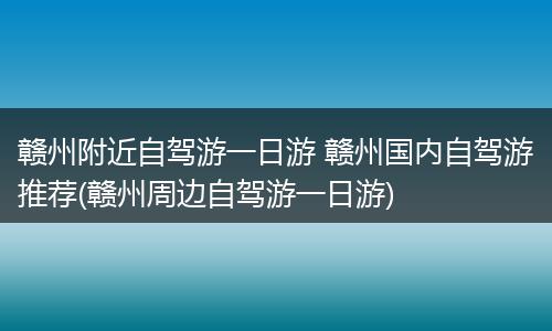 赣州附近自驾游一日游 赣州国内自驾游推荐(赣州周边自驾游一日游)