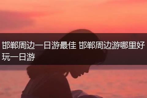 邯郸周边一日游最佳 邯郸周边游哪里好玩一日游