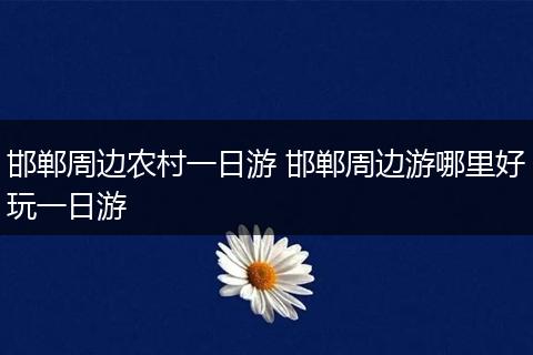 邯郸周边农村一日游 邯郸周边游哪里好玩一日游