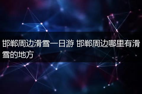 邯郸周边滑雪一日游 邯郸周边哪里有滑雪的地方