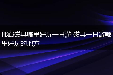 邯郸磁县哪里好玩一日游 磁县一日游哪里好玩的地方