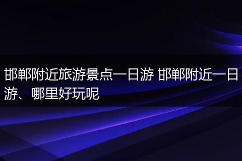 邯郸附近旅游景点一日游 邯郸附近一日游、哪里好玩呢