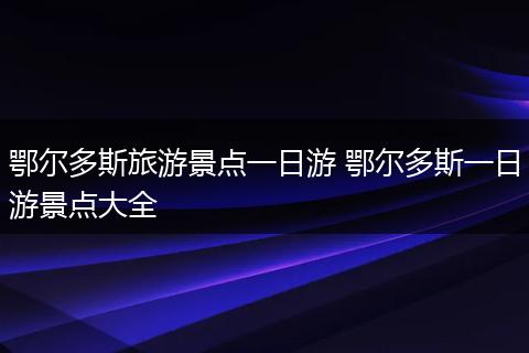 鄂尔多斯旅游景点一日游 鄂尔多斯一日游景点大全