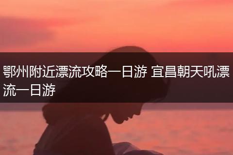 鄂州附近漂流攻略一日游 宜昌朝天吼漂流一日游