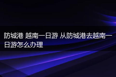 防城港 越南一日游 从防城港去越南一日游怎么办理