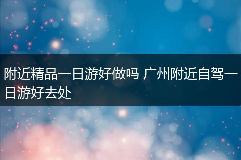 附近精品一日游好做吗 广州附近自驾一日游好去处
