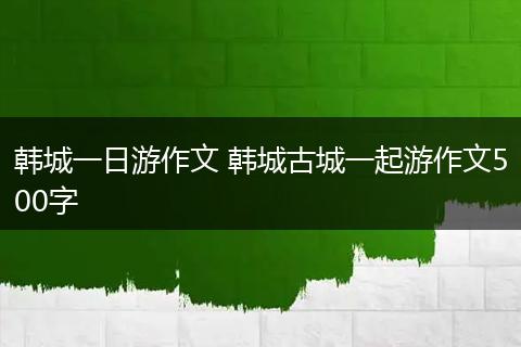 韩城一日游作文 韩城古城一起游作文500字