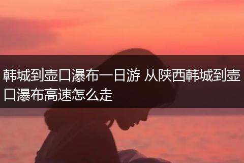 韩城到壶口瀑布一日游 从陕西韩城到壶口瀑布高速怎么走
