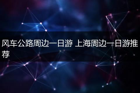 风车公路周边一日游 上海周边一日游推荐