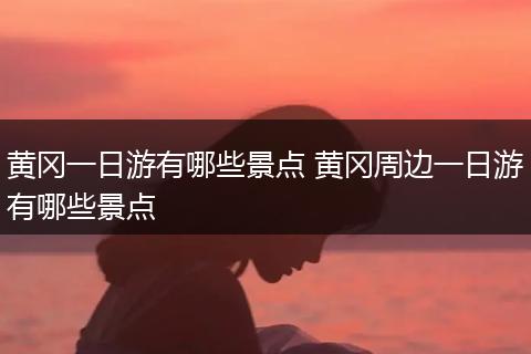 黄冈一日游有哪些景点 黄冈周边一日游有哪些景点