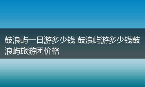 鼓浪屿一日游多少钱 鼓浪屿游多少钱鼓浪屿旅游团价格