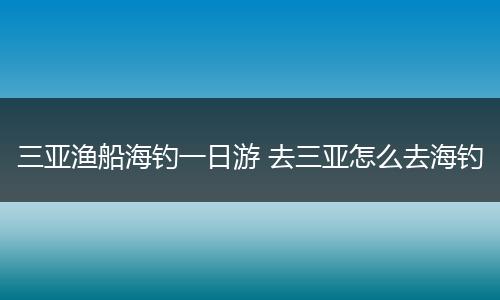 三亚渔船海钓一日游 去三亚怎么去海钓