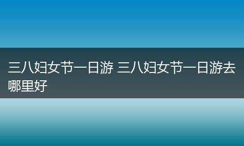 三八妇女节一日游 三八妇女节一日游去哪里好