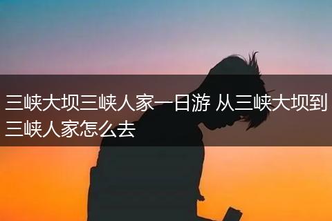 三峡大坝三峡人家一日游 从三峡大坝到三峡人家怎么去