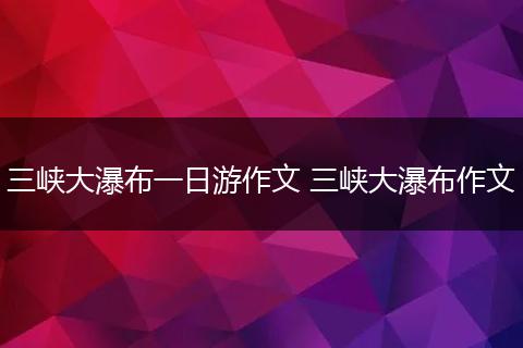 三峡大瀑布一日游作文 三峡大瀑布作文
