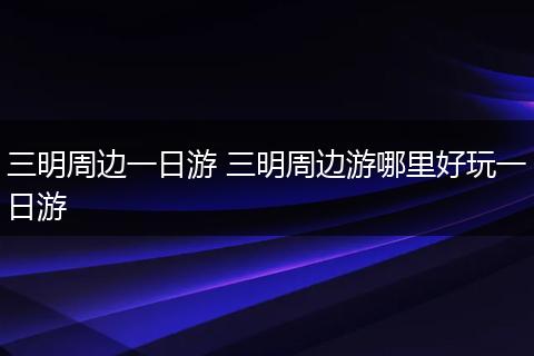 三明周边一日游 三明周边游哪里好玩一日游