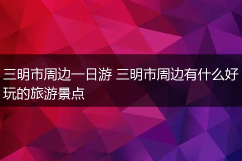 三明市周边一日游 三明市周边有什么好玩的旅游景点