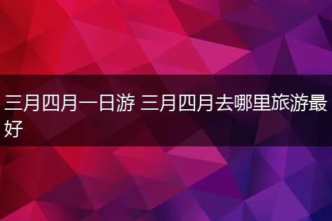 三月四月一日游 三月四月去哪里旅游最好