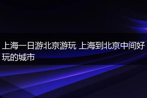 上海一日游北京游玩 上海到北京中间好玩的城市