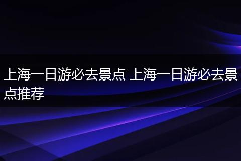 上海一日游必去景点 上海一日游必去景点推荐