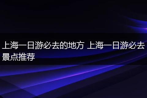 上海一日游必去的地方 上海一日游必去景点推荐