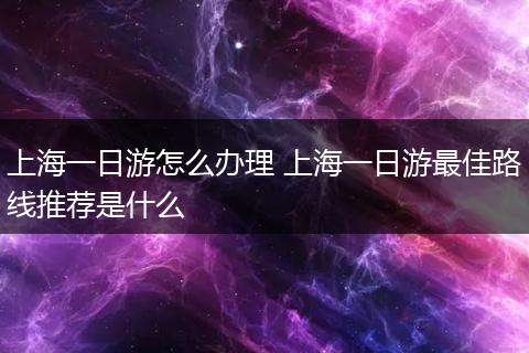 上海一日游怎么办理 上海一日游最佳路线推荐是什么