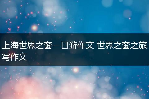 上海世界之窗一日游作文 世界之窗之旅写作文