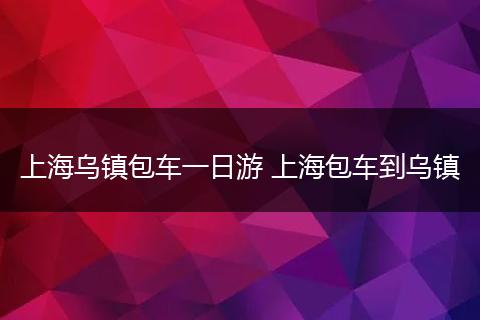 上海乌镇包车一日游 上海包车到乌镇