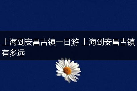 上海到安昌古镇一日游 上海到安昌古镇有多远