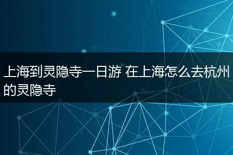 上海到灵隐寺一日游 在上海怎么去杭州的灵隐寺