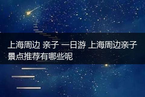 上海周边 亲子 一日游 上海周边亲子景点推荐有哪些呢