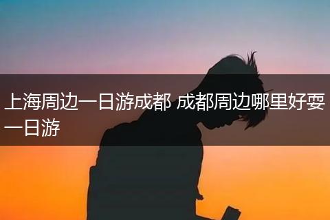 上海周边一日游成都 成都周边哪里好耍一日游