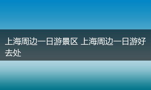 上海周边一日游景区 上海周边一日游好去处
