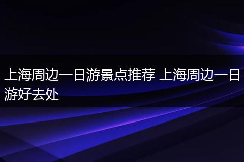 上海周边一日游景点推荐 上海周边一日游好去处