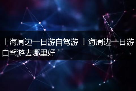 上海周边一日游自驾游 上海周边一日游自驾游去哪里好