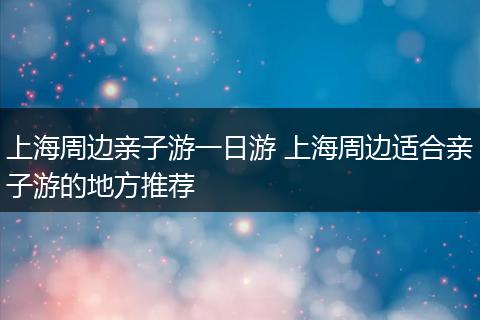 上海周边亲子游一日游 上海周边适合亲子游的地方推荐
