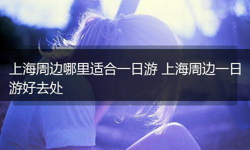 上海周边哪里适合一日游 上海周边一日游好去处