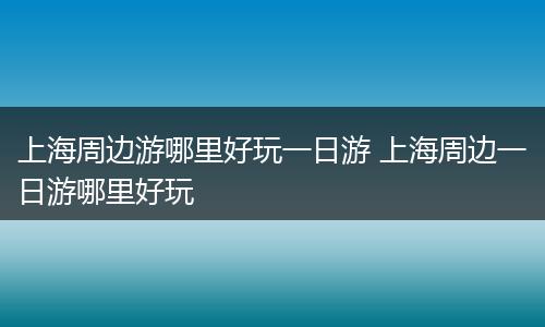 上海周边游哪里好玩一日游 上海周边一日游哪里好玩