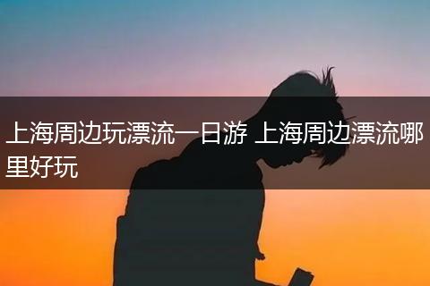 上海周边玩漂流一日游 上海周边漂流哪里好玩