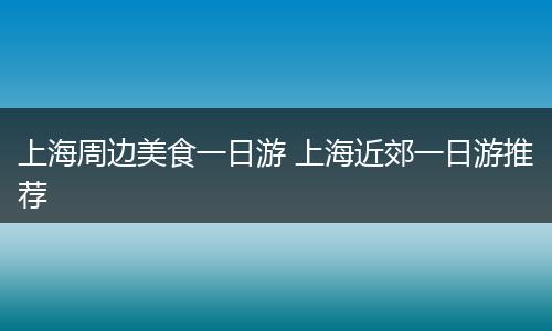 上海周边美食一日游 上海近郊一日游推荐