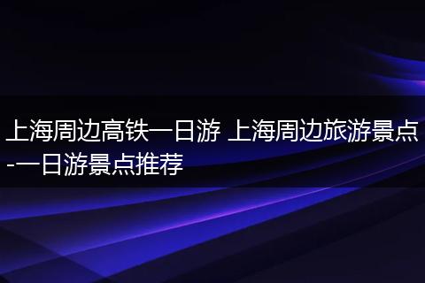上海周边高铁一日游 上海周边旅游景点-一日游景点推荐