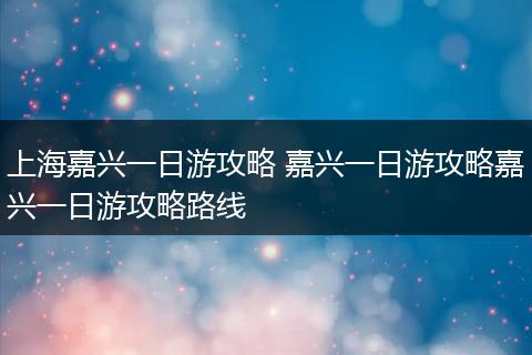 上海嘉兴一日游攻略 嘉兴一日游攻略嘉兴一日游攻略路线